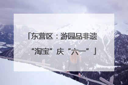 东营区：游园品非遗 “淘宝”庆“六一”