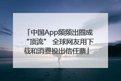 中国App频频出圈成“顶流” 全球网友用下载和消费投出信任票