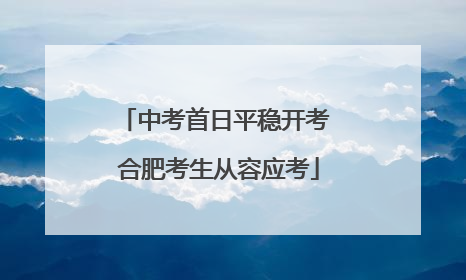 中考首日平稳开考 合肥考生从容应考