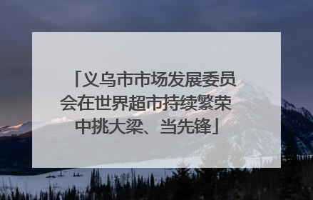 义乌市市场发展委员会在世界超市持续繁荣中挑大梁、当先锋
