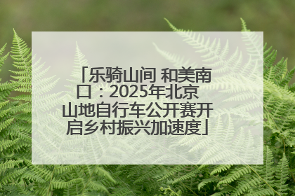 乐骑山间 和美南口：2025年北京山地自行车公开赛开启乡村振兴加速度