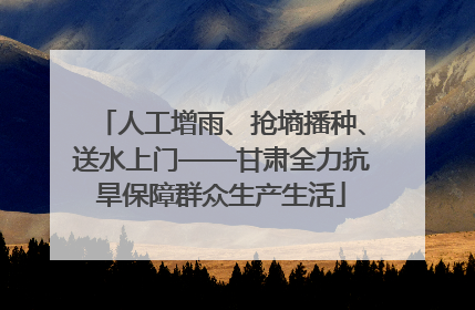 人工增雨、抢墒播种、送水上门——甘肃全力抗旱保障群众生产生活
