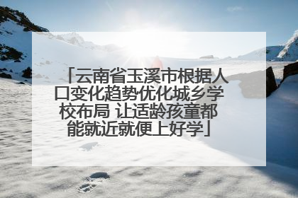 云南省玉溪市根据人口变化趋势优化城乡学校布局 让适龄孩童都能就近就便上好学