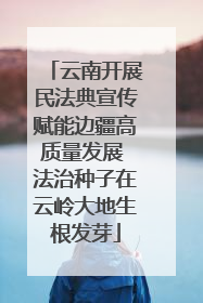 云南开展民法典宣传赋能边疆高质量发展 法治种子在云岭大地生根发芽