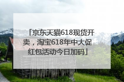 京东天猫618现货开卖，淘宝618年中大促红包活动今日加码