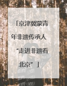 京津冀蒙青年非遗传承人“走进非遗看北京”