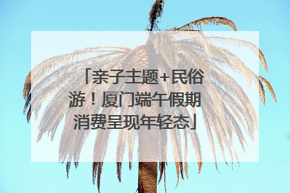 亲子主题+民俗游！厦门端午假期消费呈现年轻态