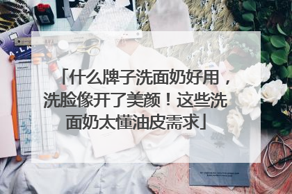 什么牌子洗面奶好用，洗脸像开了美颜！这些洗面奶太懂油皮需求