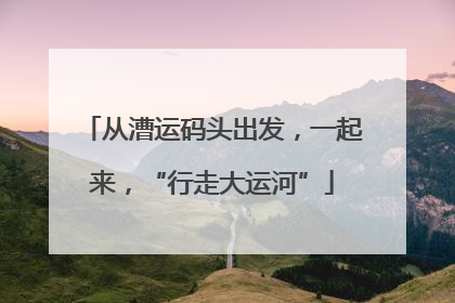从漕运码头出发，一起来，“行走大运河”