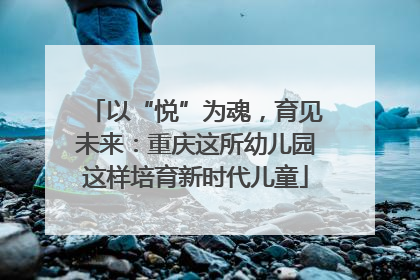 以“悦”为魂，育见未来：重庆这所幼儿园这样培育新时代儿童