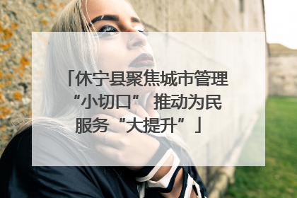 休宁县聚焦城市管理“小切口” 推动为民服务“大提升”