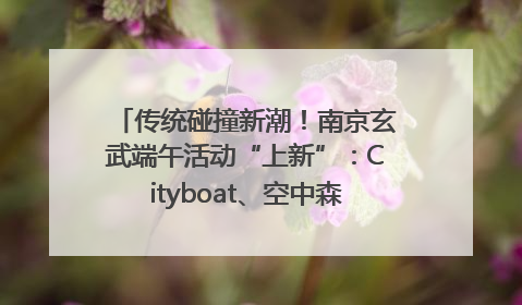 传统碰撞新潮！南京玄武端午活动“上新”：Cityboat、空中森林、骑行市集引热潮