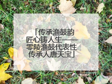 传承渔鼓韵 匠心铸人生——零陵渔鼓代表性传承人唐天宝