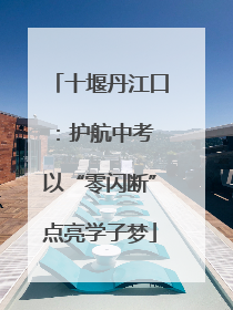十堰丹江口：护航中考 以“零闪断”点亮学子梦