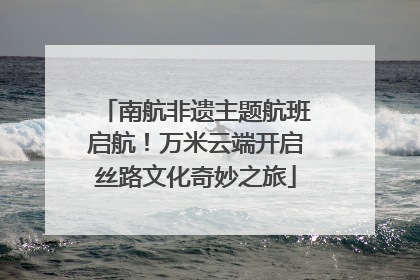 南航非遗主题航班启航！万米云端开启丝路文化奇妙之旅