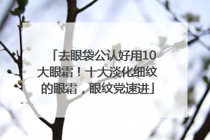 去眼袋公认好用10大眼霜！十大淡化细纹的眼霜，眼纹党速进