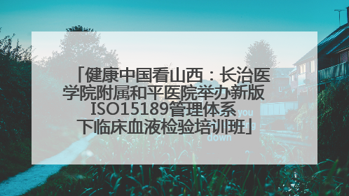 健康中国看山西：长治医学院附属和平医院举办新版ISO15189管理体系下临床血液检验培训班