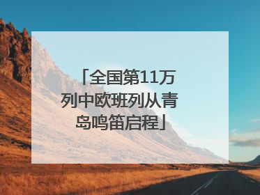 全国第11万列中欧班列从青岛鸣笛启程