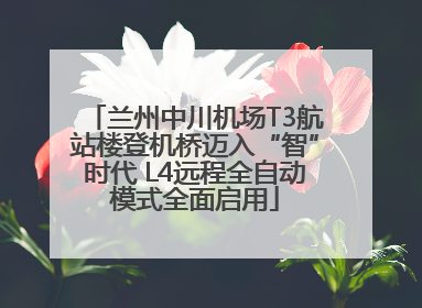 兰州中川机场T3航站楼登机桥迈入“智”时代 L4远程全自动模式全面启用