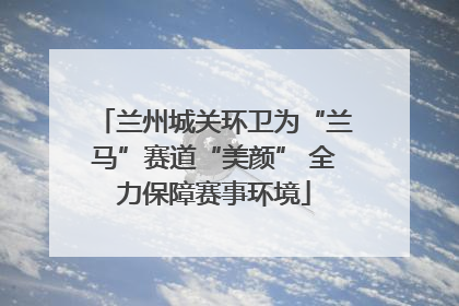 兰州城关环卫为“兰马”赛道“美颜” 全力保障赛事环境