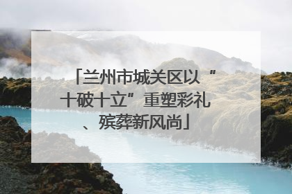 兰州市城关区以“十破十立”重塑彩礼、殡葬新风尚