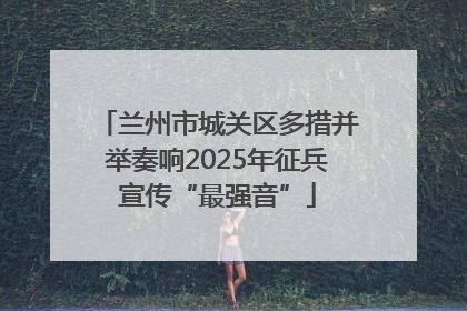 兰州市城关区多措并举奏响2025年征兵宣传“最强音”