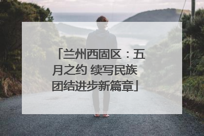 兰州西固区：五月之约 续写民族团结进步新篇章