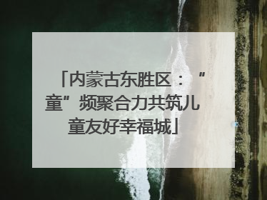 内蒙古东胜区：“童”频聚合力共筑儿童友好幸福城