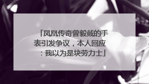 凤凰传奇曾毅戴的手表引发争议，本人回应：我以为是块劳力士