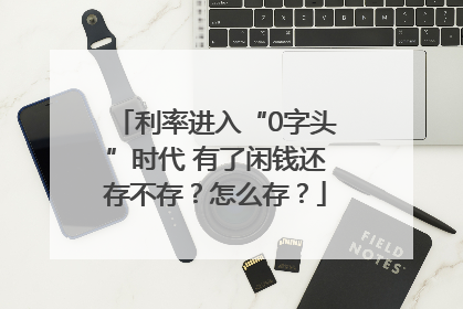 利率进入“0字头”时代 有了闲钱还存不存？怎么存？