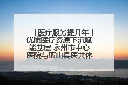 医疗服务提升年丨优质医疗资源下沉赋能基层 永州市中心医院与蓝山县医共体总院共筑健康屏障