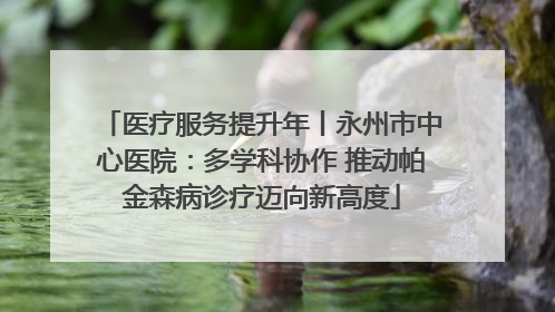医疗服务提升年丨永州市中心医院：多学科协作 推动帕金森病诊疗迈向新高度