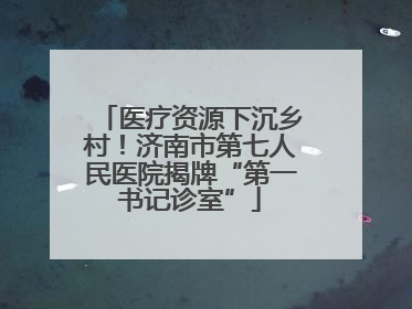 医疗资源下沉乡村！济南市第七人民医院揭牌“第一书记诊室”