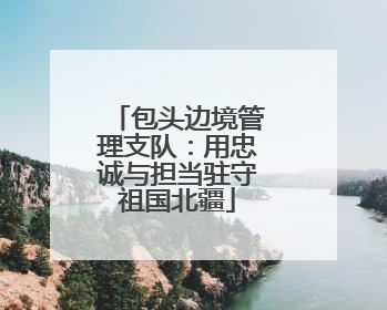 包头边境管理支队：用忠诚与担当驻守祖国北疆