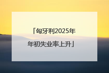 匈牙利2025年年初失业率上升