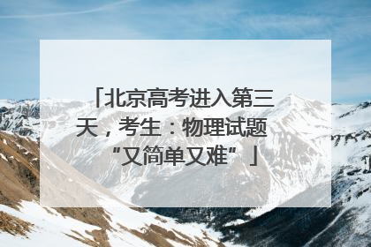 北京高考进入第三天，考生：物理试题“又简单又难”