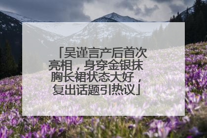 吴谨言产后首次亮相，身穿金银抹胸长裙状态大好，复出话题引热议