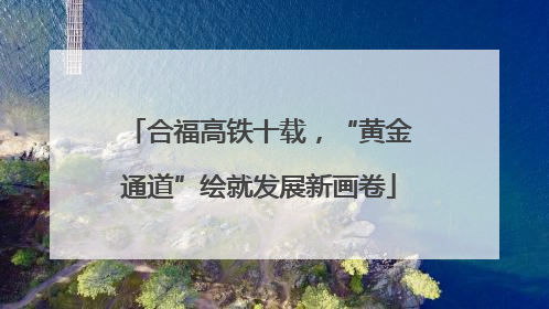 合福高铁十载，“黄金通道”绘就发展新画卷