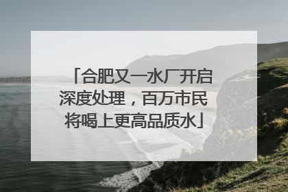 合肥又一水厂开启深度处理，百万市民将喝上更高品质水