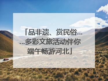 品非遗、赏民俗……多彩文旅活动伴你端午畅游河北