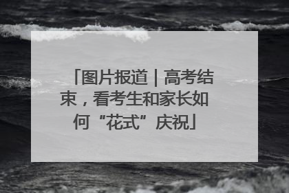 图片报道｜高考结束，看考生和家长如何“花式”庆祝