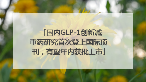 国内GLP-1创新减重药研究首次登上国际顶刊，有望年内获批上市