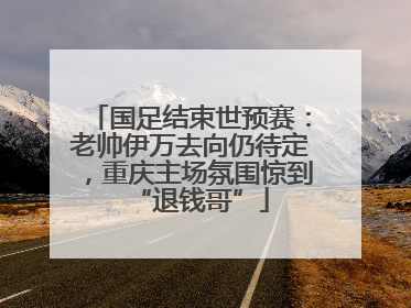 国足结束世预赛：老帅伊万去向仍待定，重庆主场氛围惊到“退钱哥”