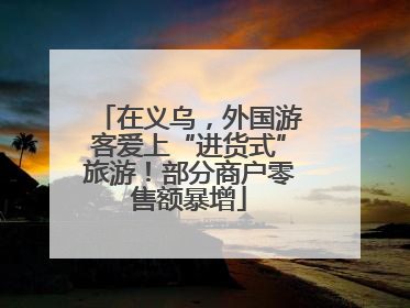在义乌，外国游客爱上“进货式”旅游！部分商户零售额暴增