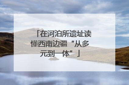 在河泊所遗址读懂西南边疆“从多元到一体”
