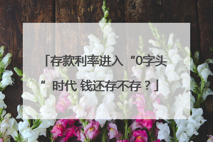 存款利率进入“0字头”时代 钱还存不存？