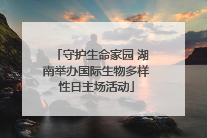 守护生命家园 湖南举办国际生物多样性日主场活动