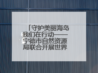 守护美丽海岛我们在行动——宁德市自然资源局联合开展世界海洋日暨全国海洋宣传日活动