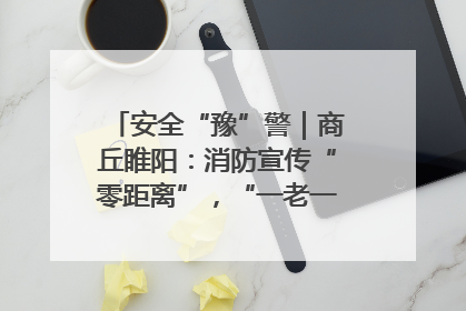 安全“豫”警｜商丘睢阳：消防宣传“零距离”，“一老一小”同守护