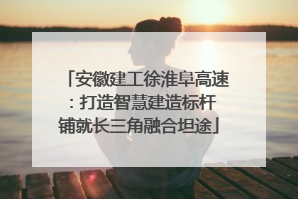安徽建工徐淮阜高速：打造智慧建造标杆 铺就长三角融合坦途